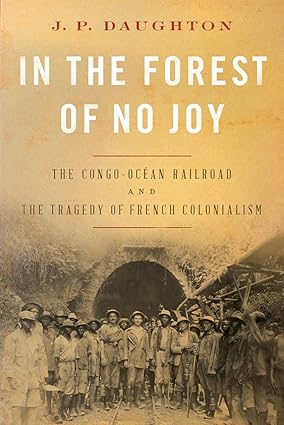 In the Forest of No Joy: The Congo-Océan Railroad and the Tragedy of French Colonialism by J. P. Daughton